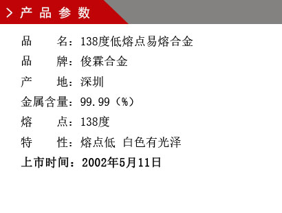 品 名：138度低熔點(diǎn)合金 品 牌：俊霖合金 產(chǎn) 地：深圳 金屬含量：95（%） 雜質(zhì)含量：0.001（%） 粒 度：標(biāo)準(zhǔn)（目） 熔 點(diǎn)：138度 上市時(shí)間：2002年5月11日