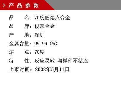 品 名：70度低熔點合金 品 牌：俊霖合金 產(chǎn) 地：深圳 金屬含量：99.99（%） 熔 點：70度特 性：反應(yīng)靈敏 與樣件不粘連 上市時間：2002年5月11日