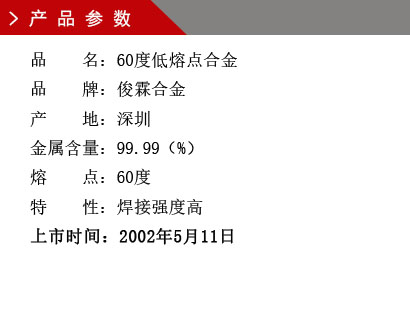 品 名：60度低熔點合金 品 牌：俊霖合金 產 地：深圳 金屬含量：99.99（%） 熔 點：60度特 性：焊接強度高 上市時間：2002年5月11日