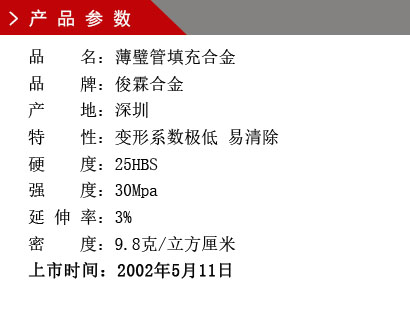 品 名：薄璧管填充合金 品 牌：俊霖合金 產 地：深圳特 性：變形系數極低 易清除 硬 度：25HBS 強 度：30Mpa 延 伸 率：3% 密 度：9.8克/立方厘米 上市時間：2002年5月11日