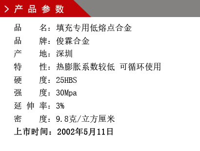 品 名：填充專用低熔點合金 品 牌：俊霖合金 產 地：深圳特 性：熱膨脹系數較低 可循環使用 硬 度：25HBS 強 度：30Mpa 延 伸 率：3% 密 度：9.8克/立方厘米 上市時間：2002年5月11日