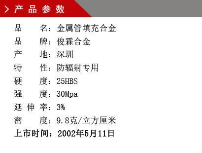 品 名：金屬管填充合金 品 牌：俊霖合金 產(chǎn) 地：深圳特 性：防輻射專用 硬 度：25HBS 強(qiáng) 度：30Mpa 延 伸 率：3% 密 度：9.8克/立方厘米 上市時(shí)間：2002年5月11日