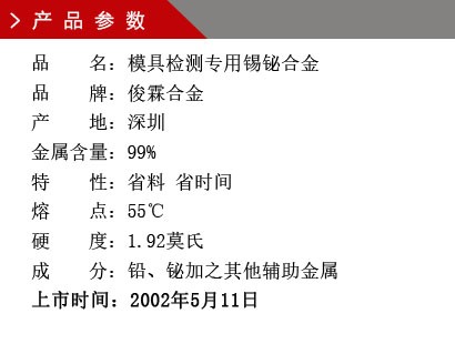 品 名：模具檢測(cè)專用錫鉍合金 品 牌：俊霖合金 產(chǎn) 地：深圳 金屬含量：99%特 性：省料 省時(shí)間 熔 點(diǎn)：55℃ 硬 度：1.92莫氏 成 分：鉛、鉍加之其他輔助金屬 上市時(shí)間：2002年5月11日