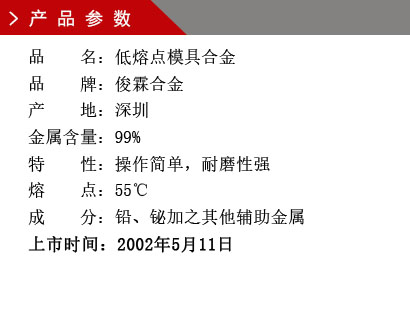 品 名：低熔點(diǎn)模具合金 品 牌：俊霖合金 產(chǎn) 地：深圳 金屬含量：99%特 性：操作簡單，耐磨性強(qiáng) 熔 點(diǎn)：55℃ 成 分：鉛、鉍加之其他輔助金屬 上市時(shí)間：2002年5月11日