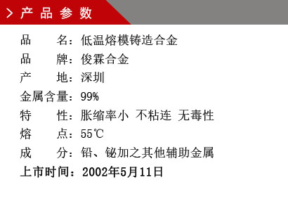 品 名：低溫熔模鑄造合金 品 牌：俊霖合金 產 地：深圳 金屬含量：99%特 性：脹縮率小 不粘連 無毒性 熔 點：55℃ 成 分：鉛、鉍加之其他輔助金屬 上市時間：2002年5月11日