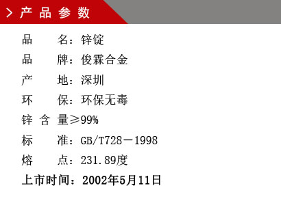 品 名：鋅錠 品 牌：俊霖合金 產(chǎn) 地：深圳 環(huán) 保：環(huán)保無毒 鋅 含 量≥90% 標(biāo) 準(zhǔn)：GB/T728－1998 熔 點(diǎn)：231.89度上市時(shí)間：2002年5月11日