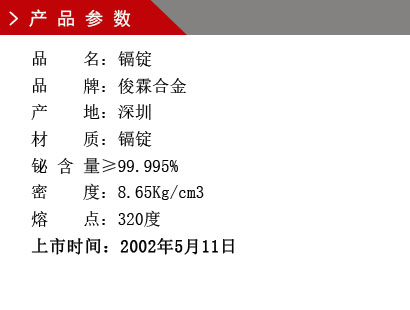 品 名：鎘錠 品 牌：俊霖合金 產 地：深圳 材 質：鎘錠 鉍 含 量≥99.995% 密 度：8.65Kg/cm3 熔 點：320度上市時間：2002年5月11日