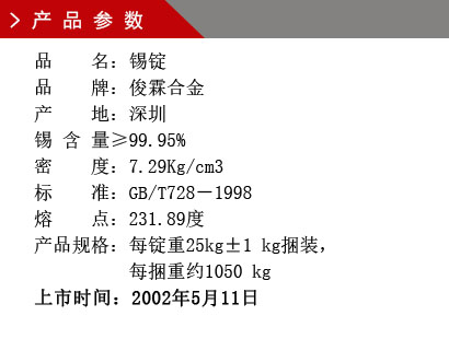 品 名：錫錠 品 牌：俊霖合金 產 地：深圳 錫 含 量≥99.95% 密 度：7.29Kg/cm3 標 準：GB/T728－1998 熔 點：231.89度產品規格：每錠重25kg±1 kg捆裝， 每捆重約1050 kg上市時間：2002年5月11日
