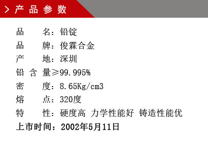 品 名：鉛錠 品 牌：俊霖合金 產 地：深圳 鉛 含 量≥99.995% 密 度：8.65Kg/cm3 熔 點：320度特 性：硬度高 力學性能好 鑄造性能優上市時間：2002年5月11日