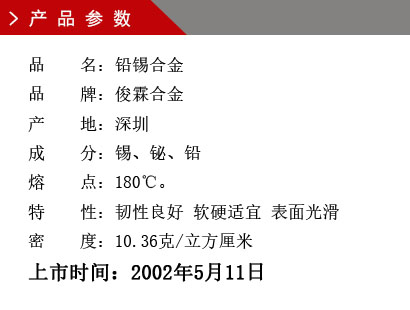 品 名：鉛錫合金 品 牌：俊霖合金 產(chǎn) 地：深圳 成 分：錫、鉍、鉛 熔 點(diǎn)：180℃。 特 性：韌性良好 軟硬適宜 表面光滑密 度：10.36克/立方厘米上市時(shí)間：2002年5月11日
