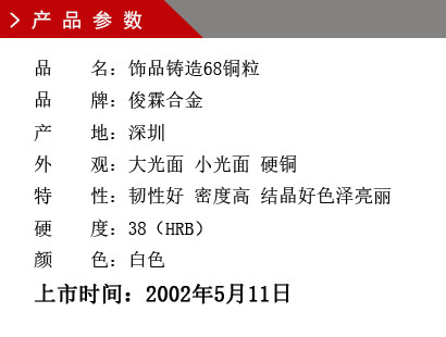 品 名：飾品鑄造68銅粒 品 牌：俊霖合金 產 地：深圳 外 觀：大光面 小光面 硬銅特 性：韌性好 密度高 結晶好色澤亮麗 硬 度：38（HRB） 顏 色：白色上市時間：2002年5月11日