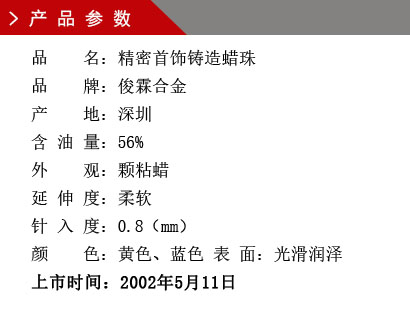 品 名：精密首飾鑄造蠟珠 品 牌：俊霖合金 產 地：深圳 含 油 量：56% 外 觀：顆粘蠟 延 伸 度：柔軟 針 入 度：0.8（mm） 顏 色：黃色、藍色 表 面：光滑潤澤上市時間：2002年5月11日