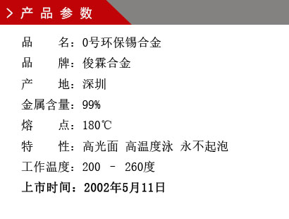 品 名：0號環保錫合金 品 牌：俊霖合金 產 地：深圳 金屬含量：99% 熔 點：180℃特 性：高光面 工作溫度：200 – 260度 上市時間：2002年5月11日