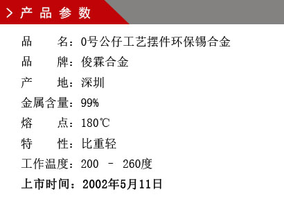 品 名：0號公仔工藝擺件環(huán)保錫合金 品 牌：俊霖合金 產(chǎn) 地：深圳 金屬含量：99% 熔 點(diǎn)：180℃特 性：比重輕 不起泡 工作溫度：200 – 260度 上市時間：2002年5月11日