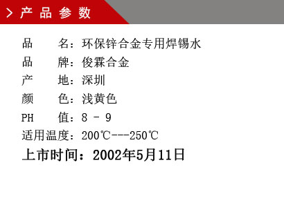 品 名：環保鋅合金專用焊錫水 品 牌：俊霖合金 產 地：深圳 顏 色：淺黃色 PH 值：8 - 9 適用溫度：200℃---250℃上市時間：2002年5月11日