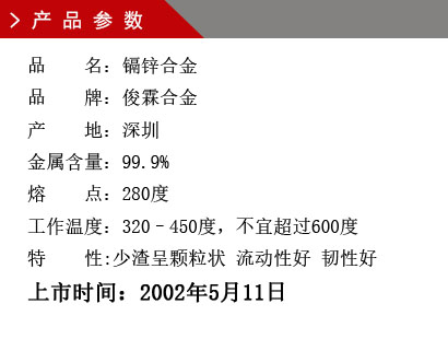 品 名：鎘鋅合金 品 牌：俊霖合金 產(chǎn) 地：深圳 金屬含量：99.9% 熔 點：280度 工作溫度：320–450度，不宜超過600度特 性:渣少且渣呈顆粒狀 流動性好 韌性好上市時間：2002年5月11日