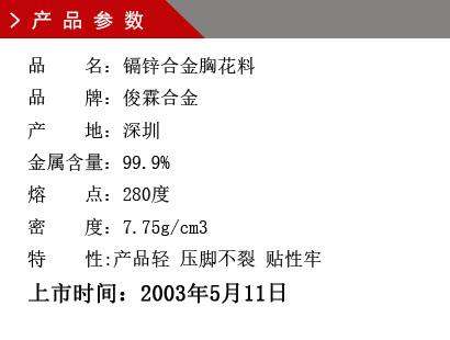 品 名：鎘鋅合金胸花料 品 牌：俊霖合金 產 地：深圳 金屬含量：99.9% 熔 點：280度 密 度：7.75g/cm3特 性:產品輕 壓腳不裂 貼性牢上市時間：2003年5月11日