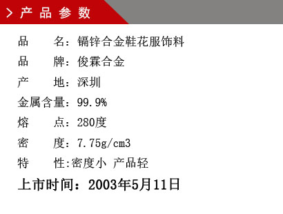 品 名：鎘鋅合金鞋花服飾料 品 牌：俊霖合金 產(chǎn) 地：深圳 金屬含量：99.9% 熔 點：280度 密 度：7.75g/cm3特 性:密度小 產(chǎn)品輕上市時間：2003年5月11日