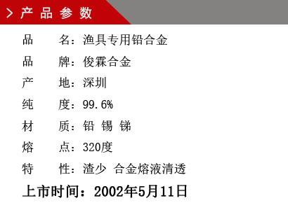 品 名：漁具專用鉛合金 品 牌：俊霖合金 產 地：深圳 純 度：99.6% 材 質：鉛 錫 銻 熔 點：320度 特 性：渣少 合金熔液清透上市時間：2002年5月11日