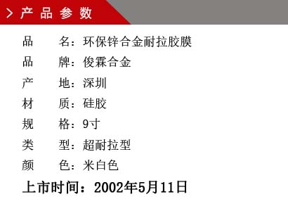 品 名：環保鋅合金耐拉膠膜 品 牌：俊霖合金 產 地：深圳 材 質：硅膠 規 格：9寸 類 型：超耐拉型 顏 色：米白色上市時間：2002年5月11日