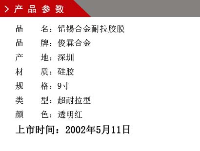 品 名：鉛錫合金膠膜 品 牌：俊霖合金 產(chǎn) 地：深圳 材 質(zhì)：硅膠 規(guī) 格：9寸、12寸、18寸 類 型：超耐高溫型 顏 色：紅色上市時(shí)間：2002年5月11日