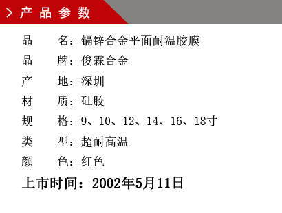 品 名：鎘鋅合金平面耐溫膠膜 品 牌：俊霖合金 產(chǎn) 地：深圳 材 質(zhì)：硅膠 規(guī) 格：9、10、12、14、16、18寸 類 型：超耐高溫 顏 色：紅色上市時(shí)間：2002年5月11日