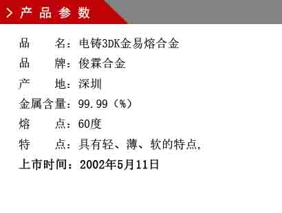 品 名：電鑄3DK金易熔合金 品 牌：俊霖合金 產(chǎn) 地：深圳 金屬含量：99.99（%） 熔 點(diǎn)：60度 特 點(diǎn)：具有輕、薄、軟的特點(diǎn), 上市時(shí)間：2002年5月11日